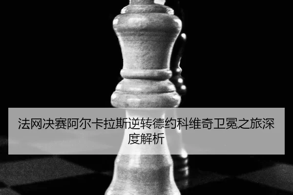 法网决赛阿尔卡拉斯逆转德约科维奇卫冕之旅深度解析