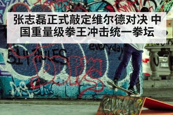 张志磊正式敲定维尔德对决 中国重量级拳王冲击统一拳坛